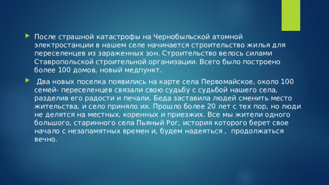 После страшной катастрофы на Чернобыльской атомной электростанции в нашем селе начинается строительство жилья для переселенцев из зараженных зон. Строительство велось силами Ставропольской строительной организации. Всего было построено более 100 домов, новый медпункт.  Два новых поселка появились на карте села Первомайское, около 100 семей- переселенцев связали свою судьбу с судьбой нашего села, разделив его радости и печали. Беда заставила людей сменить место жительства, и село приняло их. Прошло более 20 лет с тех пор, но люди не делятся на местных, коренных и приезжих. Все мы жители одного большого, старинного села Пьяный Рог, история которого берет свое начало с незапамятных времен и, будем надеяться , продолжаться вечно. 