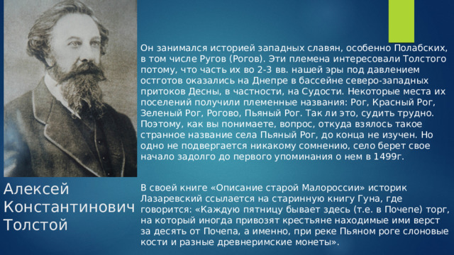 Он занимался историей западных славян, особенно Полабских, в том числе Ругов (Рогов). Эти племена интересовали Толстого потому, что часть их во 2-3 вв. нашей эры под давлением остготов оказались на Днепре в бассейне северо-западных притоков Десны, в частности, на Судости. Некоторые места их поселений получили племенные названия: Рог, Красный Рог, Зеленый Рог, Рогово, Пьяный Рог. Так ли это, судить трудно. Поэтому, как вы понимаете, вопрос, откуда взялось такое странное название села Пьяный Рог, до конца не изучен. Но одно не подвергается никакому сомнению, село берет свое начало задолго до первого упоминания о нем в 1499г.   В своей книге «Описание старой Малороссии» историк Лазаревский ссылается на старинную книгу Гуна, где говорится: «Каждую пятницу бывает здесь (т.е. в Почепе) торг, на который иногда привозят крестьяне находимые ими верст за десять от Почепа, а именно, при реке Пьяном роге слоновые кости и разные древнеримские монеты». Алексей Константинович Толстой 