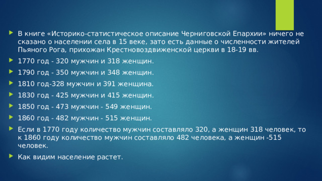 В книге «Историко-статистическое описание Черниговской Епархии» ничего не сказано о населении села в 15 веке, зато есть данные о численности жителей Пьяного Рога, прихожан Крестновоздвиженской церкви в 18-19 вв. 1770 год - 320 мужчин и 318 женщин. 1790 год - 350 мужчин и 348 женщин. 1810 год-328 мужчин и 391 женщина. 1830 год - 425 мужчин и 415 женщин. 1850 год - 473 мужчин - 549 женщин. 1860 год - 482 мужчин - 515 женщин. Если в 1770 году количество мужчин составляло 320, а женщин 318 человек, то к 1860 году количество мужчин составляло 482 человека, а женщин -515 человек. Как видим население растет. 
