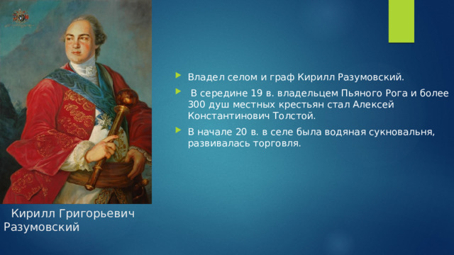 Владел селом и граф Кирилл Разумовский.  В середине 19 в. владельцем Пьяного Рога и более 300 душ местных крестьян стал Алексей Константинович Толстой. В начале 20 в. в селе была водяная сукновальня, развивалась торговля.  Кирилл Григорьевич Разумовский 