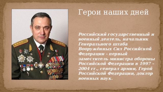 Герои наших дней Российский государственный и военный деятель, начальник Генерального штаба Вооружённых Сил Российской Федерации - первый заместитель министра обороны Российской Федерации в 1997 – 2004 гг., генерал армии, Герой Российской Федерации, доктор военных наук. 