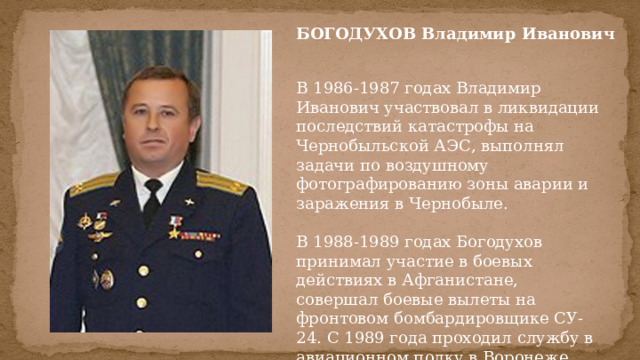 БОГОДУХОВ Владимир Иванович  В 1986-1987 годах Владимир Иванович участвовал в ликвидации последствий катастрофы на Чернобыльской АЭС, выполнял задачи по воздушному фотографированию зоны аварии и заражения в Чернобыле.   В 1988-1989 годах Богодухов принимал участие в боевых действиях в Афганистане, совершал боевые вылеты на фронтовом бомбардировщике СУ-24. С 1989 года проходил службу в авиационном полку в Воронеже. 