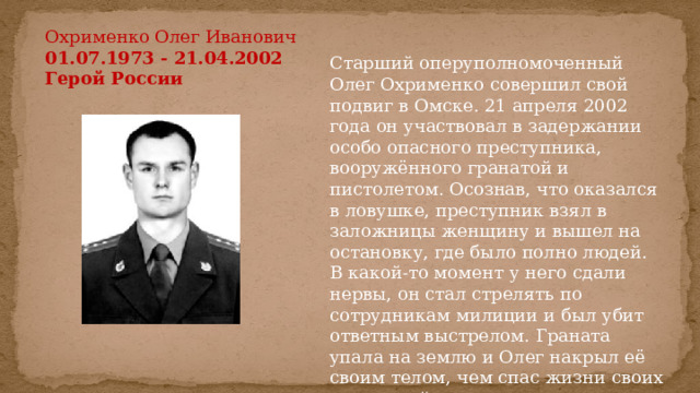 Охрименко Олег Иванович  01.07.1973 - 21.04.2002  Герой России  Старший оперуполномоченный Олег Охрименко совершил свой подвиг в Омске. 21 апреля 2002 года он участвовал в задержании особо опасного преступника, вооружённого гранатой и пистолетом. Осознав, что оказался в ловушке, преступник взял в заложницы женщину и вышел на остановку, где было полно людей. В какой-то момент у него сдали нервы, он стал стрелять по сотрудникам милиции и был убит ответным выстрелом. Граната упала на землю и Олег накрыл её своим телом, чем спас жизни своих товарищей, прохожих и заложницы. 