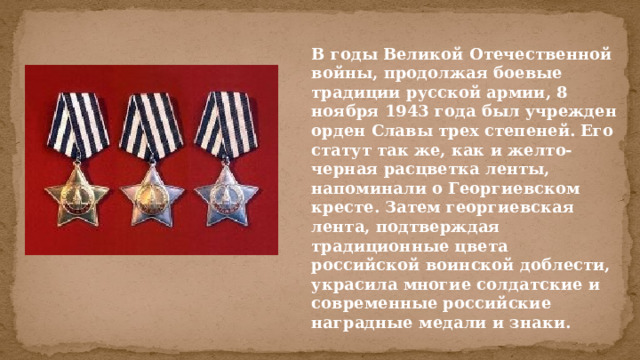 В годы Великой Отечественной войны, продолжая боевые традиции русской армии, 8 ноября 1943 года был учрежден орден Славы трех степеней. Его статут так же, как и желто-черная расцветка ленты, напоминали о Георгиевском кресте. Затем георгиевская лента, подтверждая традиционные цвета российской воинской доблести, украсила многие солдатские и современные российские наградные медали и знаки. 