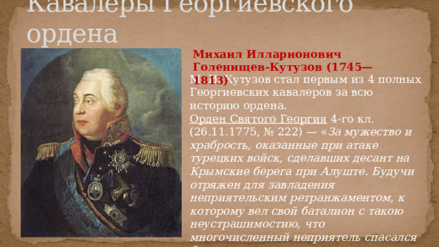 Кавалеры Георгиевского ордена Михаил Илларионович Голенищев-Кутузов (1745—1813) М. И. Кутузов стал первым из 4 полных Георгиевских кавалеров за всю историю ордена. Орден Святого Георгия 4-го кл. (26.11.1775, № 222) — « За мужество и храбрость, оказанные при атаке турецких войск, сделавших десант на Крымские берега при Алуште. Будучи отряжен для завладения неприятельским ретранжаментом, к которому вел свой баталион с такою неустрашимостию, что многочисленный неприятель спасался бегством, где он получил весьма опасную рану » 