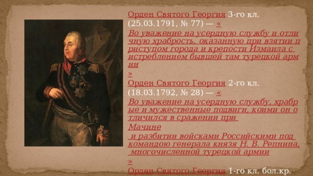 Орден Святого Георгия  3-го кл. (25.03.1791, № 77) — « Во уважение на усердную службу и отличную храбрость, оказанную при взятии приступом города и крепости Измаила с истреблением бывшей там турецкой армии » Орден Святого Георгия  2-го кл. (18.03.1792, № 28) — « Во уважение на усердную службу, храбрые и мужественные подвиги, коими он отличился в сражении при Мачине и разбитии войсками Российскими под командою генерала князя Н. В. Репнина, многочисленной турецкой армии » Орден Святого Георгия  1-го кл. бол.кр. (12.12.1812, № 10) — « За поражение и изгнание неприятеля из пределов России в 1812 году » 