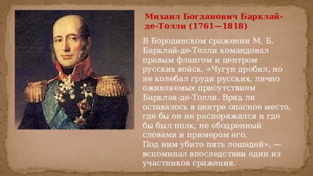 Михаил Богданович Барклай-де-Толли (1761—1818) В Бородинском сражении М. Б. Барклай-де-Толли командовал правым флангом и центром русских войск. «Чугун дробил, но не колебал груди русских, лично оживляемых присутствием Барклая-де-Толли. Вряд ли оставалось в центре опасное место, где бы он не распоряжался и где бы был полк, не ободренный словами и примером его. Под ним убито пять лошадей», — вспоминал впоследствии один из участников сражения. 