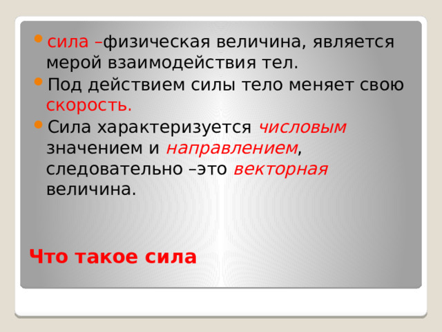 сила – физическая величина, является мерой взаимодействия тел. Под действием силы тело меняет свою скорость. Сила характеризуется числовым  значением и направлением , следовательно –это векторная величина. Что такое сила   