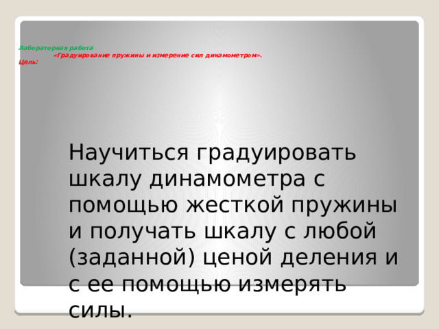  Лабораторная работа  «Градуирование пружины и измерение сил динамометром».  Цель:     Научиться градуировать шкалу динамометра с помощью жесткой пружины и получать шкалу с любой (заданной) ценой деления и с ее помощью измерять силы. 