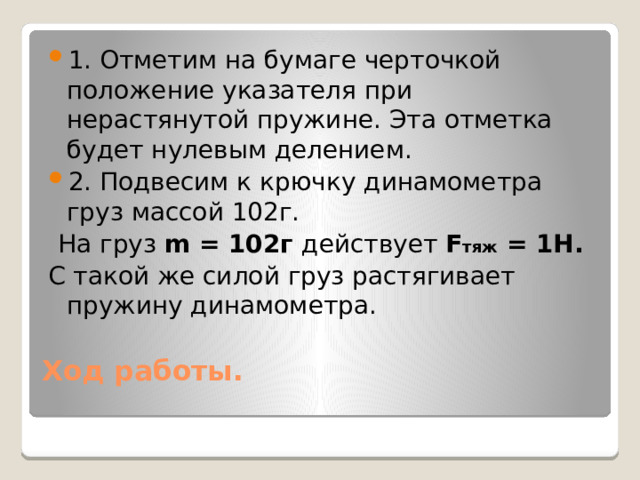 1. Отметим на бумаге черточкой положение указателя при нерастянутой пружине. Эта отметка будет нулевым делением. 2. Подвесим к крючку динамометра груз массой 102г. На груз m = 102г действует F тяж = 1Н. С такой же силой груз растягивает пружину динамометра.  Ход работы.   