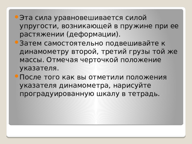 Эта сила уравновешивается силой упругости, возникающей в пружине при ее растяжении (деформации). Затем самостоятельно подвешивайте к динамометру второй, третий грузы той же массы. Отмечая черточкой положение указателя. После того как вы отметили положения указателя динамометра, нарисуйте проградуированную шкалу в тетрадь. 