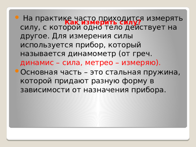  На практике часто приходится измерять силу, с которой одно тело действует на другое. Для измерения силы используется прибор, который называется динамометр (от греч. динамис – сила, метрео – измеряю). Основная часть – это стальная пружина, которой придают разную форму в зависимости от назначения прибора. Как измерить силу?   