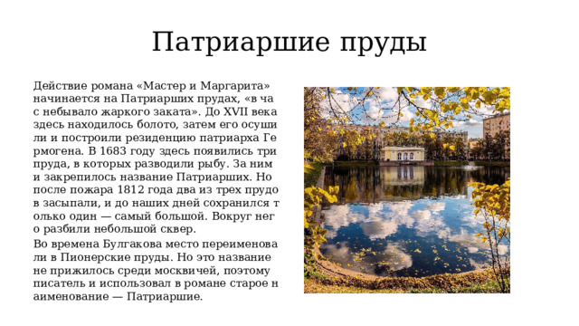 Патриаршие пруды Действие романа «Мастер и Маргарита» начинается на Патриарших прудах, «в час небывало жаркого заката». До XVII века здесь находилось болото, затем его осушили и построили резиденцию патриарха Гермогена. В 1683 году здесь появились три пруда, в которых разводили рыбу. За ними закрепилось название Патриарших. Но после пожара 1812 года два из трех прудов засыпали, и до наших дней сохранился только один — самый большой. Вокруг него разбили небольшой сквер. Во времена Булгакова место переименовали в Пионерские пруды. Но это название не прижилось среди москвичей, поэтому писатель и использовал в романе старое наименование — Патриаршие. 