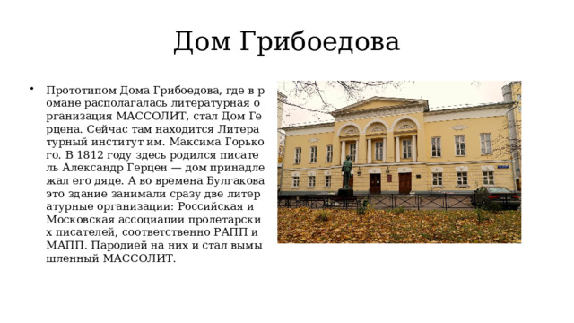 Дом Грибоедова Прототипом Дома Грибоедова, где в романе располагалась литературная организация МАССОЛИТ, стал Дом Герцена. Сейчас там находится Литературный институт им. Максима Горького. В 1812 году здесь родился писатель Александр Герцен — дом принадлежал его дяде. А во времена Булгакова это здание занимали сразу две литературные организации: Российская и Московская ассоциации пролетарских писателей, соответственно РАПП и МАПП. Пародией на них и стал вымышленный МАССОЛИТ. 