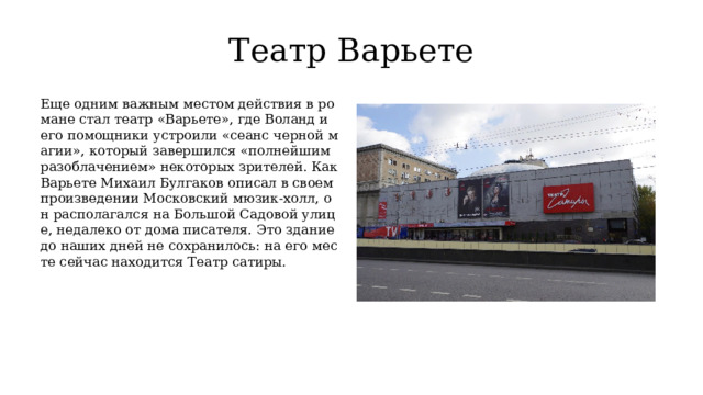 Театр Варьете Еще одним важным местом действия в романе стал театр «Варьете», где Воланд и его помощники устроили «сеанс черной магии», который завершился «полнейшим разоблачением» некоторых зрителей. Как Варьете Михаил Булгаков описал в своем произведении Московский мюзик-холл, он располагался на Большой Садовой улице, недалеко от дома писателя. Это здание до наших дней не сохранилось: на его месте сейчас находится Театр сатиры. 