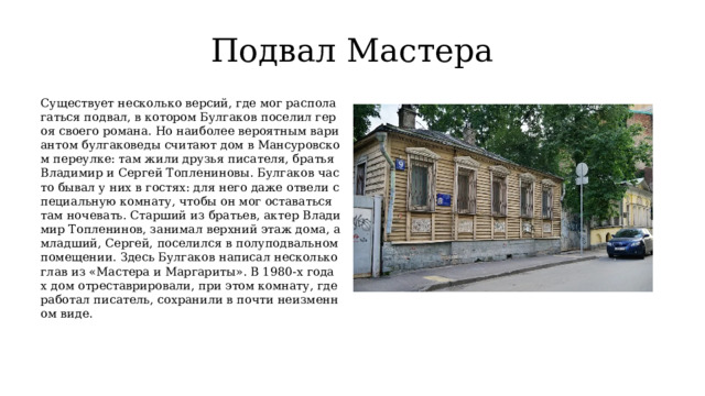 Подвал Мастера Существует несколько версий, где мог располагаться подвал, в котором Булгаков поселил героя своего романа. Но наиболее вероятным вариантом булгаковеды считают дом в Мансуровском переулке: там жили друзья писателя, братья Владимир и Сергей Топлениновы. Булгаков часто бывал у них в гостях: для него даже отвели специальную комнату, чтобы он мог оставаться там ночевать. Старший из братьев, актер Владимир Топленинов, занимал верхний этаж дома, а младший, Сергей, поселился в полуподвальном помещении. Здесь Булгаков написал несколько глав из «Мастера и Маргариты». В 1980-х годах дом отреставрировали, при этом комнату, где работал писатель, сохранили в почти неизменном виде. 