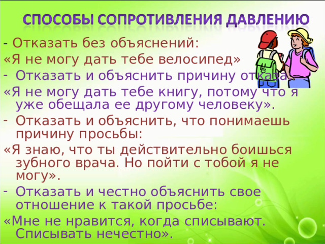 - Отказать без объяснений: «Я не могу дать тебе велосипед» Отказать и объяснить причину отказа: «Я не могу дать тебе книгу, потому что я уже обещала ее другому человеку». Отказать и объяснить, что понимаешь причину просьбы: «Я знаю, что ты действительно боишься зубного врача. Но пойти с тобой я не могу». Отказать и честно объяснить свое отношение к такой просьбе: «Мне не нравится, когда списывают. Списывать нечестно». 