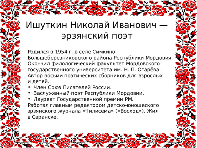 Ишуткин Николай Иванович — эрзянский поэт Родился в 1954 г. в селе Симкино Большеберезниковского района Республики Мордовия. Окончил филологический факультет Мордовского государственного университета им. Н. П. Огарёва. Автор восьми поэтических сборников для взрослых и детей. Член Союз Писателей России. Заслуженный поэт Республики Мордовии.  Лауреат Государственной премии РМ.  Работал главным редактором детско-юношеского эрзянского журнала «Чилисема» («Восход»). Жил в Саранске. 