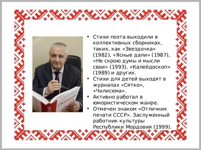 Стихи поэта выходили в коллективных сборниках, таких, как «Звездочка» (1982), «Ясные дали» (1987), «Не скрою думы и мысли свои» (1993), «Калейдоскоп» (1989) и других. Стихи для детей выходят в журналах «Сятко», «Чилисема». Активно работал в юмористическом жанре. Отмечен знаком «Отличник печати СССР». Заслуженный работник культуры Республики Мордовия (1999). 