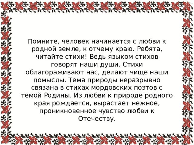 Помните, человек начинается с любви к родной земле, к отчему краю. Ребята, читайте стихи! Ведь языком стихов говорят наши души. Стихи облагораживают нас, делают чище наши помыслы. Тема природы неразрывно связана в стихах мордовских поэтов с темой Родины. Из любви к природе родного края рождается, вырастает нежное, проникновенное чувство любви к Отечеству. 