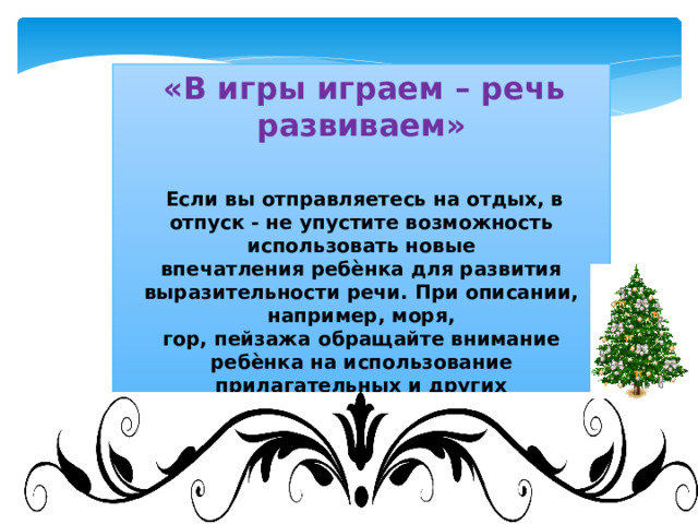  «В игры играем – речь развиваем»    Если вы отправляетесь на отдых, в отпуск - не упустите возможность использовать новые  впечатления ребѐнка для развития выразительности речи. При описании, например, моря,  гор, пейзажа обращайте внимание ребѐнка на использование прилагательных и других  частей речи, делающих нашу речь богаче. Чаще говорите с ребёнком и не только на  бытовом уровне, следите за собственной речью. 