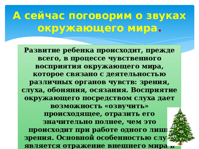 А сейчас поговорим о звуках окружающего мира . Развитие ребенка происходит, прежде всего, в процессе чувственного восприятия окружающего мира, которое связано с деятельностью различных органов чувств: зрения, слуха, обоняния, осязания. Восприятие окружающего посредством слуха дает возможность «озвучить» происходящее, отразить его значительно полнее, чем это происходит при работе одного лишь зрения. Основной особенностью слуха является отражение внешнего мира в форме звуковых образов.   