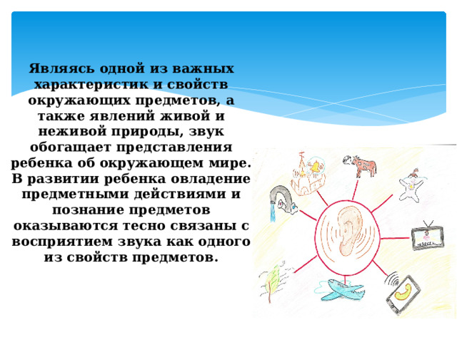 Являясь одной из важных характеристик и свойств окружающих предметов, а также явлений живой и неживой природы, звук обогащает представления ребенка об окружающем мире. В развитии ребенка овладение предметными действиями и познание предметов оказываются тесно связаны с восприятием звука как одного из свойств предметов.     