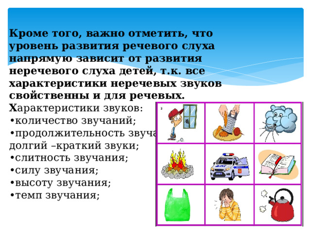 Кроме того, важно отметить, что уровень развития речевого слуха напрямую зависит от развития неречевого слуха детей, т.к. все характеристики неречевых звуков свойственны и для речевых.  Х арактеристики звуков:  •количество звучаний;  •продолжительность звучания:  долгий –краткий звуки;  •слитность звучания;  •силу звучания;  •высоту звучания;  •темп звучания; 