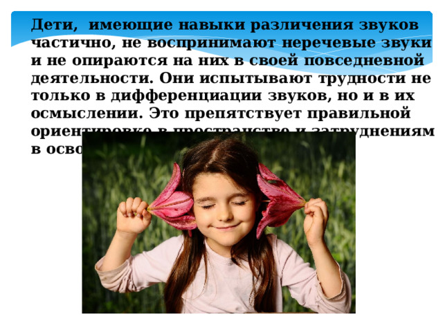 Дети, имеющие навыки различения звуков частично, не воспринимают неречевые звуки и не опираются на них в своей повседневной деятельности. Они испытывают трудности не только в дифференциации звуков, но и в их осмыслении. Это препятствует правильной ориентировке в пространстве и затруднениям в освоении окружающего мира.   