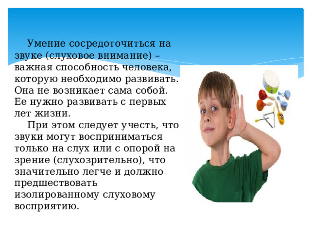  Умение сосредоточиться на звуке (слуховое внимание) – важная способность человека, которую необходимо развивать. Она не возникает сама собой. Ее нужно развивать с первых лет жизни.   При этом следует учесть, что звуки могут восприниматься только на слух или с опорой на зрение (слухозрительно), что значительно легче и должно предшествовать изолированному слуховому восприятию. 