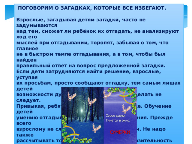  ПОГОВОРИМ О ЗАГАДКАХ, КОТОРЫЕ ВСЕ ИЗБЕГАЮТ.  Взрослые, загадывая детям загадки, часто не задумываются  над тем, сможет ли ребёнок их отгадать, не анализируют ход его  мыслей при отгадывании, торопят, забывая о том, что главное  не в быстром темпе отгадывания, а в том, чтобы был найден  правильный ответ на вопрос предложенной загадки.  Если дети затрудняются найти решение, взрослые, уступая  их просьбам, просто сообщают отгадку, тем самым лишая детей  возможности думать, размышлять. Этого делать не следует.  Привыкая, ребята теряют интерес к загадке. Обучение детей  умению отгадывать загадки требует терпения. Прежде всего  взрослому не следует торопиться с ответом. Не надо также  рассчитывать только на природную сообразительность ребёнка.   