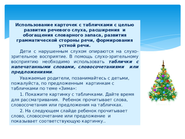 Использование карточек с табличками с целью развития речевого слуха, расширения и обогащения словарного запаса, развития грамматической стороны речи, формирования устной речи.  Дети с нарушенным слухом опираются на слухо-зрительное восприятие. В помощь слухо-зрительному восприятию необходимо использовать таблички с напечатанными словами, словосочетаниями или предложениями .  Уважаемые родители, позанимайтесь с детьми, пожалуйста, по предложенным картинкам с табличками по теме «Зима»:  1. Покажите картинку с табличками. Дайте время для рассматривания.  Ребенок прочитывает слова, словосочетания или предложения на табличках.  2. На следующем слайде ребенок прочитывает слово, словосочетание или предложение и показывает соответствующую картинку.. 