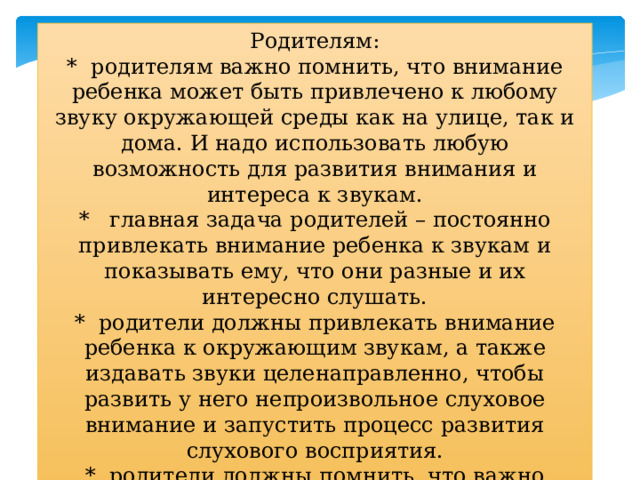 Родителям:  *  родителям важно помнить, что внимание ребенка может быть привлечено к любому звуку окружающей среды как на улице, так и дома. И надо использовать любую возможность для развития внимания и интереса к звукам.  *   главная задача родителей – постоянно привлекать внимание ребенка к звукам и показывать ему, что они разные и их интересно слушать.  *  родители должны привлекать внимание ребенка к окружающим звукам, а также издавать звуки целенаправленно, чтобы развить у него непроизвольное слуховое внимание и запустить процесс развития слухового восприятия.  *  родители должны помнить, что важно заинтересовать ребенка и в реакции на услышанный звук.  ПРОДОЛЖЕНИЕ В СЛЕДУЮЩЕМ НОМЕРЕ ! 