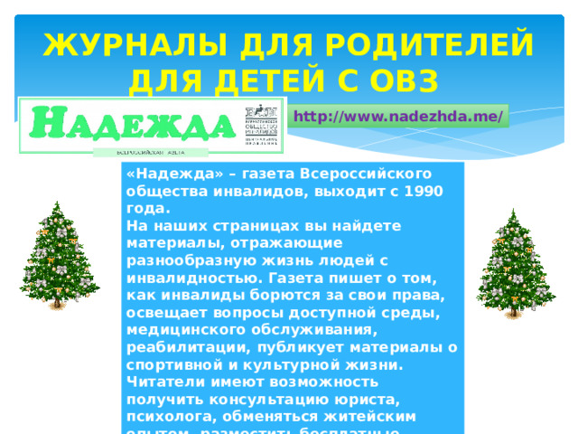 ЖУРНАЛЫ ДЛЯ РОДИТЕЛЕЙ ДЛЯ ДЕТЕЙ С ОВЗ http://www.nadezhda.me/ «Надежда» – газета Всероссийского общества инвалидов, выходит с 1990 года.  На наших страницах вы найдете материалы, отражающие разнообразную жизнь людей с инвалидностью. Газета пишет о том, как инвалиды борются за свои права, освещает вопросы доступной среды, медицинского обслуживания, реабилитации, публикует материалы о спортивной и культурной жизни. Читатели имеют возможность получить консультацию юриста, психолога, обменяться житейским опытом, разместить бесплатные объявления о знакомстве. Девиз газеты и Всероссийского общества инвалидов – «Вместе мы сможем больше!». 