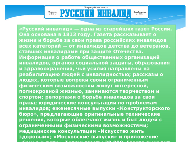 «Русский инвалид» — одна из старейших газет России. Она основана в 1813 году. Газета рассказывает о жизни и борьбе за свои права российских инвалидов всех категорий — от инвалидов детства до ветеранов, ставших инвалидами при защите Отечества. Информация о работе общественных организаций инвалидов, органов социальной защиты, образования и здравоохранения, чьи усилия направлены на реабилитацию людей с инвалидностью; рассказы о людях, которые вопреки своим ограниченным физическим возможностям живут интересной, полнокровной жизнью, занимаются творчеством и спортом; репортажи о борьбе инвалидов за свои права; юридические консультации по проблемам инвалидов; ежемесячные выпуски «Конструкторского бюро», предлагающие оригинальные технические решения, которые облегчают жизнь и быт людей с ограниченными физическими возможностями; медицинские консультации «Искусство жить здоровым»; «Московские выпуски» и приложение «Семья и дети». Тираж газеты 20 000. Газета выходит один раз в месяц. 