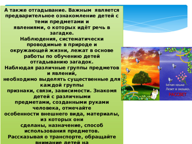 А также отгадывание. Важным является предварительное ознакомление детей с теми предметами и  явлениями, о которых идёт речь в загадке.  Наблюдения, систематически проводимые в природе и  окружающей жизни, лежат в основе работы по обучению детей  отгадыванию загадок.  Наблюдая различные группы предметов и явлений,  необходимо выделять существенные для каждой группы  признаки, связи, зависимости. Знакомя детей с различными  предметами, созданными руками человека, отмечайте  особенности внешнего вида, материалы, из которых они  сделаны, назначение, способ использования предметов.  Рассказывая о транспорте, обращайте внимание детей на  внешний вид (у автомобиля – колёса, фары, кабина, кузов и форма, цвет)   