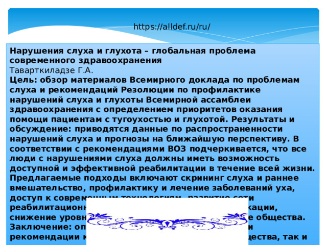 https://alldef.ru/ru/ Нарушения слуха и глухота – глобальная проблема современного здравоохранения Таварткиладзе Г.А. Цель: обзор материалов Всемирного доклада по проблемам слуха и рекомендаций Резолюции по профилактике нарушений слуха и глухоты Всемирной ассамблеи здравоохранения с определением приоритетов оказания помощи пациентам с тугоухостью и глухотой. Результаты и обсуждение: приводятся данные по распространенности нарушений слуха и прогнозы на ближайшую перспективу. В соответствии с рекомендациями ВОЗ подчеркивается, что все люди с нарушениями слуха должны иметь возможность доступной и эффективной реабилитации в течение всей жизни. Предлагаемые подходы включают скрининг слуха и раннее вмешательство, профилактику и лечение заболеваний уха, доступ к современным технологиям, развитие сети реабилитационных центров, улучшение коммуникации, снижение уровней шума и более активное участие общества. Заключение: определяются целевые показатели и рекомендации как для профессионального сообщества, так и для национальных систем здравоохранения. 