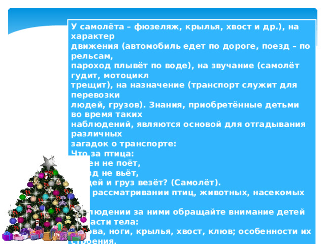 У самолёта – фюзеляж, крылья, хвост и др.), на характер  движения (автомобиль едет по дороге, поезд – по рельсам,  пароход плывёт по воде), на звучание (самолёт гудит, мотоцикл  трещит), на назначение (транспорт служит для перевозки  людей, грузов). Знания, приобретённые детьми во время таких  наблюдений, являются основой для отгадывания различных  загадок о транспорте:  Что за птица:  Песен не поёт,  Гнёзд не вьёт,  Людей и груз везёт? (Самолёт).  При рассматривании птиц, животных, насекомых и  наблюдении за ними обращайте внимание детей на части тела:  голова, ноги, крылья, хвост, клюв; особенности их строения,  образ жизни, повадки (где живёт, чем питается, как кричит).   