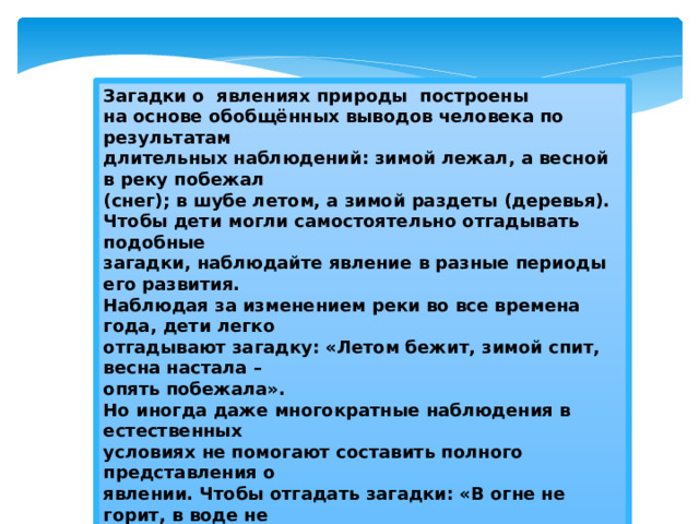 Загадки о явлениях природы построены  на основе обобщённых выводов человека по результатам  длительных наблюдений: зимой лежал, а весной в реку побежал  (снег); в шубе летом, а зимой раздеты (деревья).  Чтобы дети могли самостоятельно отгадывать подобные  загадки, наблюдайте явление в разные периоды его развития.  Наблюдая за изменением реки во все времена года, дети легко  отгадывают загадку: «Летом бежит, зимой спит, весна настала –  опять побежала».  Но иногда даже многократные наблюдения в естественных  условиях не помогают составить полного представления о  явлении. Чтобы отгадать загадки: «В огне не горит, в воде не  тонет»; «На дворе горой, а в избе водой», надо провести опыты  со льдом и снегом, они явятся ключом к отгадке.  Таким образом, фактические знания об окружающем,  приобретённые детьми во время наблюдений, игр, труда,  подготавливают ребёнка к пониманию содержания загадок, их  логической основы и тем самым облегчают отгадывание.   