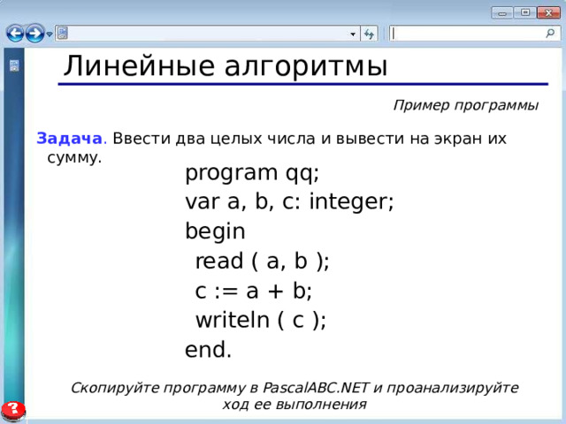 Линейные алгоритмы Пример программы Задача . Ввести два целых числа и вывести на экран их сумму.  program qq;  var a, b, c: integer;  begin  read ( a, b );  c := a + b;  writeln ( c );  end. Скопируйте программу в PascalABC.NET и проанализируйте ход ее выполнения 