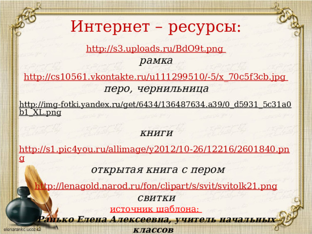 Интернет – ресурсы: http://s3.uploads.ru/BdO9t.png рамка  http :// cs 10561. vkontakte . ru / u 111299510/-5/ x _70 c 5 f 3 cb . jpg перо, чернильница  http://img-fotki.yandex.ru/get/6434/136487634.a39/0_d5931_5c31a0b1_XL.png  книги http://s1.pic4you.ru/allimage/y2012/10-26/12216/2601840.png  открытая книга с пером  http://lenagold.narod.ru/fon/clipart/s/svit/svitolk21.png свитки источник шаблона: Ранько Елена Алексеевна, учитель начальных классов МАОУ лицей №21 г. Иваново Сайт: http://elenaranko.ucoz.ru/    