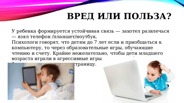 Вред или польза? У ребенка формируется устойчивая связь — захотел развлечься — взял телефон /планшет/ноутбук. Психологи говорят, что детям до 7 лет если и приобщаться к компьютеру, то через образовательные игры, обучающие чтению и счету. Крайне нежелательно, чтобы дети младшего возраста играли в агрессивные игры или просто бесцельно бродили со страницы на страницу. 