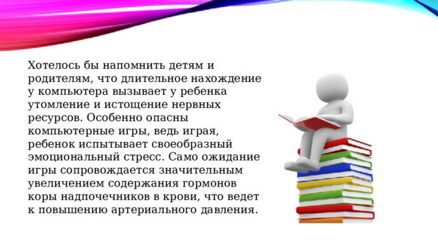 Хотелось бы напомнить детям и родителям, что длительное нахождение у компьютера вызывает у ребенка утомление и истощение нервных ресурсов. Особенно опасны компьютерные игры, ведь играя, ребенок испытывает своеобразный эмоциональный стресс. Само ожидание игры сопровождается значительным увеличением содержания гормонов коры надпочечников в крови, что ведет к повышению артериального давления. 