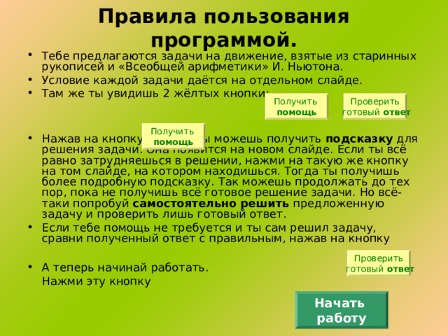 Правила пользования программой. Тебе предлагаются задачи на движение, взятые из старинных рукописей и «Всеобщей арифметики» И. Ньютона. Условие каждой задачи даётся на отдельном слайде. Там же ты увидишь 2 жёлтых кнопки:   Нажав на кнопку   , ты можешь получить подсказку для решения задачи. Она появится на новом слайде. Если ты всё равно затрудняешься в решении, нажми на такую же кнопку на том слайде, на котором находишься. Тогда ты получишь более подробную подсказку. Так можешь продолжать до тех пор, пока не получишь всё готовое решение задачи. Но всё-таки попробуй самостоятельно  решить предложенную задачу и проверить лишь готовый ответ. Если тебе помощь не требуется и ты сам решил задачу, сравни полученный ответ с правильным, нажав на кнопку  А теперь начинай работать.     Нажми эту кнопку Получить помощь Проверить  готовый ответ Получить помощь Проверить  готовый ответ Начать работу 