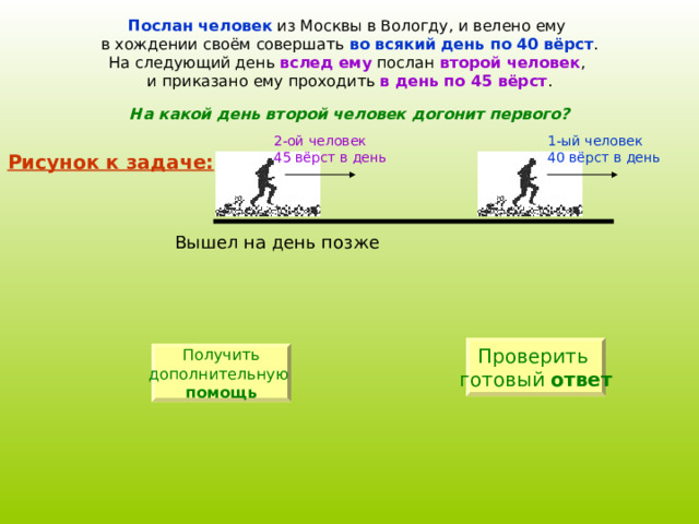 Послан человек из Москвы в Вологду, и велено ему в хождении своём совершать во всякий день по 40 вёрст . На следующий день вслед ему послан второй человек , и приказано ему проходить в день по 45 вёрст . На какой день второй человек догонит первого? 1-ый человек 40 вёрст в день 2-ой человек 4 5  вёрст в день Рисунок к задаче: Проверить готовый ответ Получить дополнительную  помощь 