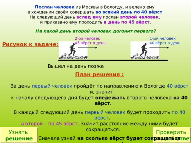 Послан человек из Москвы в Вологду, и велено ему в хождении своём совершать во всякий день по 40 вёрст . На следующий день вслед ему послан второй человек , и приказано ему проходить в день по 45 вёрст . На какой день второй человек догонит первого? 1-ый человек 40 вёрст в день 2-ой человек 4 5  вёрст в день Рисунок к задаче: План решения : первый человек 40 вёрст опережать на 40 вёрст первый человек по 40 вёрст а второй по 45 вёрст на сколько вёрст будет сокращаться  расстояние за сколько дней Узнать решение Проверить готовый ответ 