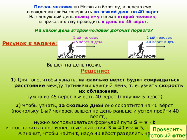 Послан человек из Москвы в Вологду, и велено ему в хождении своём совершать во всякий день по 40 вёрст . На следующий день вслед ему послан второй человек , и приказано ему проходить в день по 45 вёрст . На какой день второй человек догонит первого? 1-ый человек 40 вёрст в день 2-ой человек 4 5  вёрст в день Рисунок к задаче: Решение:  1) Для того, чтобы узнать, на сколько вёрст будет сокращаться расстояние между путниками каждый день, т. е. узнать скорость их сближения , нужно из 45 вёрст вычесть 40 вёрст (получим 5 вёрст). 2) Чтобы узнать, за сколько дней оно сократится на 40 вёрст (поскольку 1-ый человек вышел на день раньше и успел пройти 40 вёрст), нужно воспользоваться формулой пути S = v · t  и подставить в неё известные значения: S = 40 и v = 5 , т. е. 40 = 5  · t  , А значит, чтобы найти t , надо 40 вёрст разделить на 5 вёрст. Самостоятельно произведи вычисления и оформи решение задачи в тетрадь. Проверить готовый ответ 