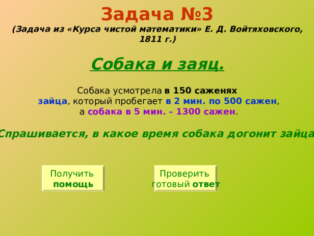 Задача №3  (Задача из «Курса чистой математики» Е. Д. Войтяховского, 1811 г.)   Собака и заяц. Собака усмотрела в 150 саженях  зайца , который пробегает в 2 мин. по 500 сажен , а собака в 5 мин. – 1300 сажен . Спрашивается, в какое время собака догонит зайца? Получить помощь Проверить готовый ответ 