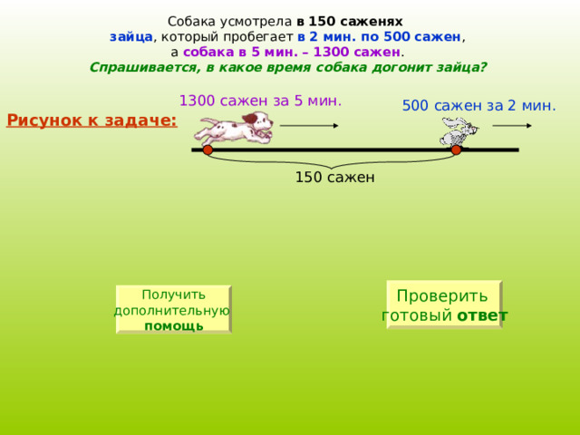 Собака усмотрела в 150 саженях  зайца , который пробегает в 2 мин. по 500 сажен , а собака в 5 мин. – 1300 сажен . Спрашивается, в какое время собака догонит зайца? 1300 сажен за 5 мин. 500 сажен за 2 мин. Рисунок к задаче: 150 сажен Проверить готовый ответ Получить дополнительную  помощь 