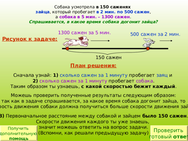 Собака усмотрела в 150 саженях  зайца , который пробегает в 2 мин. по 500 сажен , а собака в 5 мин. – 1300 сажен . Спрашивается, в какое время собака догонит зайца? 1300 сажен за 5 мин. 500 сажен за 2 мин. Рисунок к задаче: 150 сажен План решения:  1) сколько сажен за 1 минуту заяц 2) сколько сажен за 1 минуту собака с какой скоростью бежит каждый 3) было 150 сажен Получить дополнительную помощь Проверить готовый ответ 